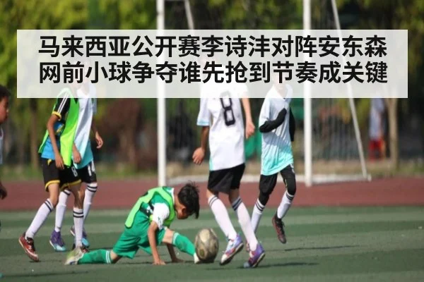 马来西亚公开赛李诗沣对阵安东森网前小球争夺谁先抢到节奏成关键（kaiyun）